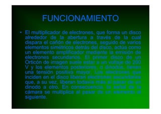 FUNCIONAMIENTO
• El multiplicador de electrones, que forma un disco
  alrededor de la abertura a través de la cual
  dispara el cañón de electrones, seguido de varios
  elementos simétricos detrás del disco, actúa como
  un elemento amplificador mediante la emisión de
  electrones secundarios. El primer disco de un
  Orticón de imagen suele estar a un voltaje de 200
  V y los elementos posteriores, o dinodos, tienen
  una tensión positiva mayor. Los electrones que
  inciden en el disco liberan electrones secundarios
  que, a su vez, liberan todavía más al pasar de un
  dinodo a otro. En consecuencia, la señal de la
  cámara se multiplica al pasar de un elemento al
  siguiente.
 