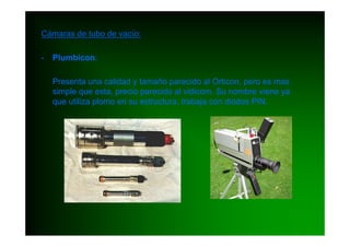 Cámaras de tubo de vacío:

-   Plumbicon:

    Presenta una calidad y tamaño parecido al Orticon, pero es mas
    simple que esta, precio parecido al vidicom. Su nombre viene ya
    que utiliza plomo en su estructura, trabaja con diodos PIN.
 