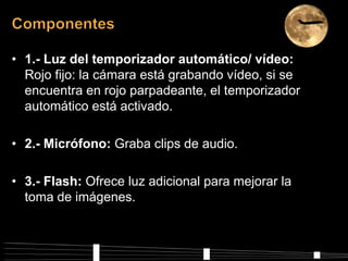 • 1.- Luz del temporizador automático/ vídeo:
  Rojo fijo: la cámara está grabando vídeo, si se
  encuentra en rojo parpadeante, el temporizador
  automático está activado.

• 2.- Micrófono: Graba clips de audio.

• 3.- Flash: Ofrece luz adicional para mejorar la
  toma de imágenes.
 
