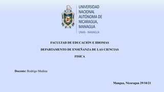 FACULTAD DE EDUCACIÓN E IDIOMAS
DEPARTAMENTO DE ENSEÑANZA DE LAS CIENCIAS
FISICA
Docente: Rodrigo Medina
Mangua, Nicaragua 29/10/21
 