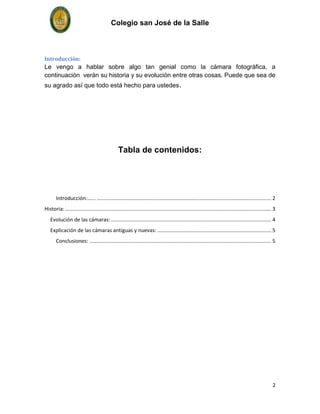 Colegio san José de la Salle



Introducción:
Le vengo a hablar sobre algo tan genial como la cámara fotográfica, a
continuación verán su historia y su evolución entre otras cosas. Puede que sea de
su agrado así que todo está hecho para ustedes.




                                                 Tabla de contenidos:




       Introducción:…... ......................................................................................................................... 2
Historia: ............................................................................................................................................... 3
   Evolución de las cámaras: ............................................................................................................... 4
   Explicación de las cámaras antiguas y nuevas: ............................................................................... 5
       Conclusiones: .............................................................................................................................. 5




                                                                                                                                                         2
 