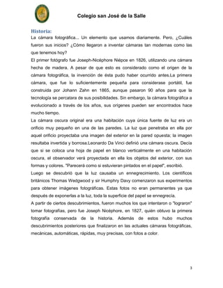 Colegio san José de la Salle


Historia:
La cámara fotográfica... Un elemento que usamos diariamente. Pero, ¿Cuáles
fueron sus inicios? ¿Cómo llegaron a inventar cámaras tan modernas como las
que tenemos hoy?
El primer fotógrafo fue Joseph-Nicéphore Niépce en 1826, utilizando una cámara
hecha de madera. A pesar de que esto es considerado como el origen de la
cámara fotográfica, la invención de ésta pudo haber ocurrido antes.La primera
cámara, que fue lo suficientemente pequeña para considerase portátil, fue
construida por Johann Zahn en 1865, aunque pasaron 90 años para que la
tecnología se percatara de sus posibilidades. Sin embargo, la cámara fotográfica a
evolucionado a través de los años, sus orígenes pueden ser encontrados hace
mucho tiempo.
La cámara oscura original era una habitación cuya única fuente de luz era un
orificio muy pequeño en una de las paredes. La luz que penetraba en ella por
aquel orificio proyectaba una imagen del exterior en la pared opuesta; la imagen
resultaba invertida y borrosa.Leonardo Da Vinci definió una cámara oscura. Decía
que si se coloca una hoja de papel en blanco verticalmente en una habitación
oscura, el observador verá proyectada en ella los objetos del exterior, con sus
formas y colores. "Parecerá como si estuvieran pintados en el papel", escribió.
Luego se descubrió que la luz causaba un ennegrecimiento. Los científicos
británicos Thomas Wedgwood y sir Humphry Davy comenzaron sus experimentos
para obtener imágenes fotográficas. Estas fotos no eran permanentes ya que
después de exponerlas a la luz, toda la superficie del papel se ennegrecía.
A partir de ciertos descubrimientos, fueron muchos los que intentaron o "lograron"
tomar fotografías, pero fue Joseph Nicéphore, en 1827, quién obtuvo la primera
fotografía   conservada    de   la   historia.   Además   de   estos   hubo   muchos
descubrimientos posteriores que finalizaron en las actuales cámaras fotográficas,
mecánicas, automáticas, rápidas, muy precisas, con fotos a color.




                                                                                   3
 