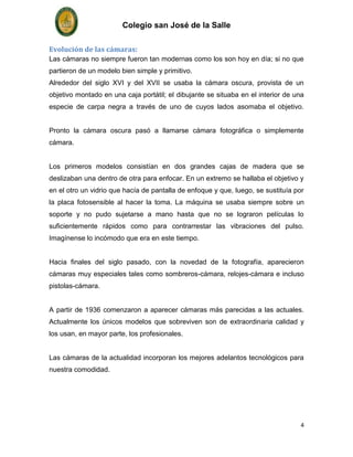 Colegio san José de la Salle

Evolución de las cámaras:
Las cámaras no siempre fueron tan modernas como los son hoy en día; si no que
partieron de un modelo bien simple y primitivo.
Alrededor del siglo XVI y del XVII se usaba la cámara oscura, provista de un
objetivo montado en una caja portátil; el dibujante se situaba en el interior de una
especie de carpa negra a través de uno de cuyos lados asomaba el objetivo.


Pronto la cámara oscura pasó a llamarse cámara fotográfica o simplemente
cámara.


Los primeros modelos consistían en dos grandes cajas de madera que se
deslizaban una dentro de otra para enfocar. En un extremo se hallaba el objetivo y
en el otro un vidrio que hacía de pantalla de enfoque y que, luego, se sustituía por
la placa fotosensible al hacer la toma. La máquina se usaba siempre sobre un
soporte y no pudo sujetarse a mano hasta que no se lograron películas lo
suficientemente rápidos como para contrarrestar las vibraciones del pulso.
Imagínense lo incómodo que era en este tiempo.


Hacia finales del siglo pasado, con la novedad de la fotografía, aparecieron
cámaras muy especiales tales como sombreros-cámara, relojes-cámara e incluso
pistolas-cámara.


A partir de 1936 comenzaron a aparecer cámaras más parecidas a las actuales.
Actualmente los únicos modelos que sobreviven son de extraordinaria calidad y
los usan, en mayor parte, los profesionales.


Las cámaras de la actualidad incorporan los mejores adelantos tecnológicos para
nuestra comodidad.




                                                                                   4
 