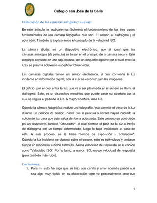 Colegio san José de la Salle

Explicación de las cámaras antiguas y nuevas:

En este artículo te explicaremos fácilmente el funcionamiento de las tres partes
fundamentales de una cámara fotográfica que son: El sensor, el diafragma y el
obturador. También te explicaremos el concepto de la velocidad ISO.

La cámara digital, es un dispositivo electrónico, que al igual que las
cámaras análogas (de película) se basan en el principio de la cámara oscura. Este
concepto consiste en una caja oscura, con un pequeño agujero por el cual entra la
luz y se plasma sobre una superficie fotosensible.

Las cámaras digitales tienen un sensor electrónico, el cual convierte la luz
incidente en información digital, con la cual se reconstruyen las imágenes.

El orificio, por el cual entra la luz que va a ser plasmada en el sensor se llama el
diafragma. Este, es un dispositivo mecánico que puede variar su abertura con la
cual se regula el paso de la luz. A mayor abertura, más luz.

Cuando la cámara fotográfica realiza una fotografía, esta permite el paso de la luz
durante un periodo de tiempo, hasta que la película o sensor hayan captado la
suficiente luz para que esta salga de forma adecuada. Este proceso es controlado
por un dispositivo llamado "Obturador", el cual permite el paso de la luz a través
del diafragma por un tiempo determinado, luego lo tapa impidiendo el paso de
esta. A este proceso, se le llama "tiempo de exposición u obturación".
Cuando la luz incidente se plasma sobre el sensor, este es estimulado y tarda un
tiempo en responder a dicho estímulo. A esta velocidad de respuesta se le conoce
como "Velocidad ISO". Por lo tanto, a mayor ISO, mayor velocidad de respuesta
(pero también más ruido).

Conclusiones:
   1. Para mí esto fue algo que se hizo con cariño y amor además puede que
      sea algo muy rápido en su elaboración pero yo personalmente creo que



                                                                                   5
 