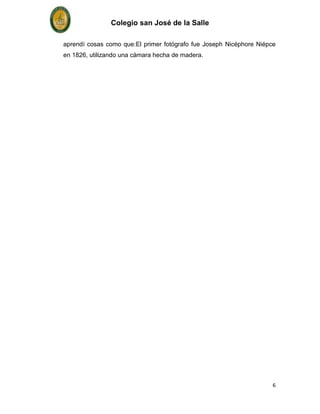 Colegio san José de la Salle

aprendí cosas como que:El primer fotógrafo fue Joseph Nicéphore Niépce
en 1826, utilizando una cámara hecha de madera.




                                                                     6
 