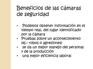 Beneficios de las cámaras
de seguridad

•  Podemos obtener información en el
  tiempo real, del lugar identificado
  por la cámara
• Pruebas sobre un acontecimiento
  (ej.: robos o agresiones)
• se da un mejor manejo del personal
  y de la producción
• una mejor eficiencia laboral
 