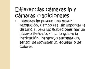 Diferencias cámaras ip y
cámaras tradicionales
•    cámaras ip: poseen una mayor
    resolución, tiempo real sin importar la
    distancia, para las grabaciones hay un
    acceso limitado, si así lo quiere la
    institución, infrarrojo automático,
    sensor de movimiento, equilibrio de
    colores.
 