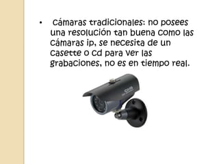 •    cámaras tradicionales: no posees
    una resolución tan buena como las
    cámaras ip, se necesita de un
    casette o cd para ver las
    grabaciones, no es en tiempo real.
 
