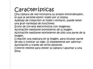Características
Una cámara de red incorpora su propio miniordenador,
lo que le permite emitir vídeo por sí misma.
Además de comprimir el vídeo y enviarlo, puede tener
una gran variedad de funciones:
Envío de correos electrónicos con imágenes.
Activación mediante movimiento de la imagen.
Activación mediante movimiento de sólo una parte de la
imagen.
Creación una máscara en la imagen, para ocultar parte
de ella o colocar un logo. O simplemente por adornar.
Activación a través de otros sensores.
Control remoto para mover la cámara y apuntar a una
zona.
 