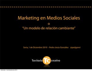 Marketing en Medios Sociales
o
“Un modelo de relación cambiante”
Soria, 1 de Diciembre 2010 - Pedro Jesús González @pedgonvi
miércoles 1 de diciembre de 2010
 