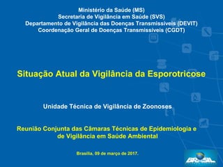 Unidade Técnica de Vigilância de Zoonoses
Reunião Conjunta das Câmaras Técnicas de Epidemiologia e
de Vigilância em Saúde Ambiental
Brasília, 09 de março de 2017.
Situação Atual da Vigilância da Esporotricose
Ministério da Saúde (MS)
Secretaria de Vigilância em Saúde (SVS)
Departamento de Vigilância das Doenças Transmissíveis (DEVIT)
Coordenação Geral de Doenças Transmissíveis (CGDT)
 