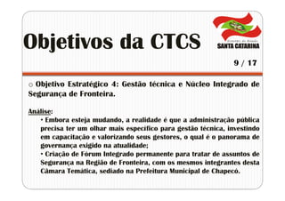 o Objetivo Estratégico 4: Gestão técnica e Núcleo Integrado de
Segurança de Fronteira.
Análise:
• Embora esteja mudando, a realidade é que a administração pública
precisa ter um olhar mais específico para gestão técnica, investindo
em capacitação e valorizando seus gestores, o qual é o panorama de
governança exigido na atualidade;
• Criação de Fórum Integrado permanente para tratar de assuntos de
Segurança na Região de Fronteira, com os mesmos integrantes desta
Câmara Temática, sediado na Prefeitura Municipal de Chapecó.
Objetivos da CTCS
9 / 17
 