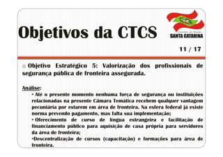 o Objetivo Estratégico 5: Valorização dos profissionais de
segurança pública de fronteira assegurada.
Análise:
• Até o presente momento nenhuma força de segurança ou instituições
relacionadas na presente Câmara Temática recebem qualquer vantagem
pecuniária por estarem em área de fronteira. Na esfera federal já existe
norma prevendo pagamento, mas falta sua implementação;
• Oferecimento de curso de língua estrangeira e facilitação de
financiamento público para aquisição de casa própria para servidores
da área de fronteira;
•Descentralização de cursos (capacitação) e formações para área de
fronteira.
Objetivos da CTCS
11 / 17
 