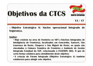o Objetivo Estratégico 6: Núcleo operacional Integrado de
Segurança.
Análise:
• Hoje existem na área de fronteira os NIF’s (Núcleos Integrados de
Inteligência de Fronteira), localizados em Concórdia, Xanxerê, São
Lourenço do Oeste, Chapecó e São Miguel do Oeste, os quais são
vinculados à Câmara Temática de Fronteira e Gabinete de Gestão
Integrada Estadual da SSP, relacionado à ENAFRON (MJ). O que de
certa forma colabora para atendimento deste objetivo;
• A criação do Fórum Integrado (Objetivo Estratégico 4) também
colaborará para atingir este objetivo.
Objetivos da CTCS
13 / 17
 