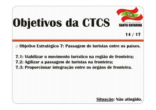 o Objetivo Estratégico 7: Passagem de turistas entre os países.
7.1: Viabilizar o movimento turístico na região de fronteira;
7.2: Agilizar a passagem de turistas na fronteira;
7.3: Proporcionar integração entre os órgãos de fronteira.
Situação: Não atingido.
Objetivos da CTCS
14 / 17
 