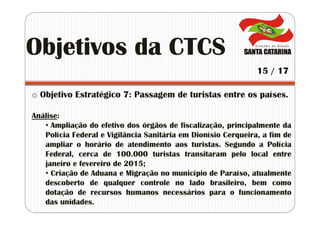 o Objetivo Estratégico 7: Passagem de turistas entre os países.
Análise:
• Ampliação do efetivo dos órgãos de fiscalização, principalmente da
Polícia Federal e Vigilância Sanitária em Dionísio Cerqueira, a fim de
ampliar o horário de atendimento aos turistas. Segundo a Polícia
Federal, cerca de 100.000 turistas transitaram pelo local entre
janeiro e fevereiro de 2015;
• Criação de Aduana e Migração no município de Paraíso, atualmente
descoberto de qualquer controle no lado brasileiro, bem como
dotação de recursos humanos necessários para o funcionamento
das unidades.
Objetivos da CTCS
15 / 17
 