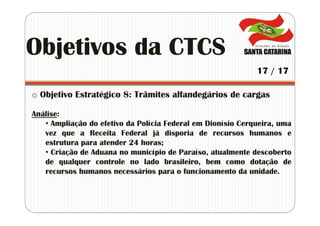 o Objetivo Estratégico 8: Trâmites alfandegários de cargas
Análise:
• Ampliação do efetivo da Polícia Federal em Dionísio Cerqueira, uma
vez que a Receita Federal já disporia de recursos humanos e
estrutura para atender 24 horas;
• Criação de Aduana no município de Paraíso, atualmente descoberto
de qualquer controle no lado brasileiro, bem como dotação de
recursos humanos necessários para o funcionamento da unidade.
Objetivos da CTCS
17 / 17
 