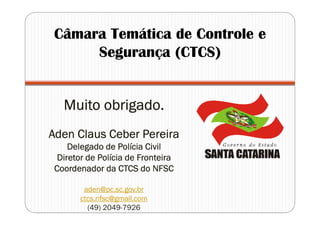 Muito obrigado.Muito obrigado.Muito obrigado.Muito obrigado.
AdenAdenAdenAden ClausClausClausClaus CeberCeberCeberCeber PereiraPereiraPereiraPereira
Delegado de Polícia CivilDelegado de Polícia CivilDelegado de Polícia CivilDelegado de Polícia Civil
Diretor de Polícia de FronteiraDiretor de Polícia de FronteiraDiretor de Polícia de FronteiraDiretor de Polícia de Fronteira
Coordenador da CTCS do NFSCCoordenador da CTCS do NFSCCoordenador da CTCS do NFSCCoordenador da CTCS do NFSC
aden@pc.sc.gov.br
ctcs.nfsc@gmail.com
(49) 2049-7926
Câmara Temática de Controle e
Segurança (CTCS)
 