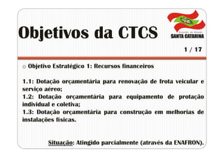 o Objetivo Estratégico 1: Recursos financeiros
1.1: Dotação orçamentária para renovação de frota veicular e
serviço aéreo;
1.2: Dotação orçamentária para equipamento de protação
individual e coletiva;
1.3: Dotação orçamentária para construção em melhorias de
instalações físicas.
Situação: Atingido parcialmente (através da ENAFRON).
Objetivos da CTCS
1 / 17
 