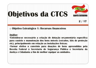 o Objetivo Estratégico 1: Recursos financeiros
Análise:
•Entendeu-se necessário a criação de dotação orçamentária específica
para custeio e manutenção dos bens móveis (veículos, kits de proteção
etc), principalmente em relação as instalações físicas;
•Tornar efetivo o convênio para doações de bens apreendidos pela
Receita Federal à Secretaria de Segurança Pública e Secretária da
Justiça e Cidadania a fim de melhor equipar as unidades.
Objetivos da CTCS
2 / 17
 