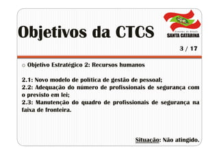 o Objetivo Estratégico 2: Recursos humanos
2.1: Novo modelo de política de gestão de pessoal;
2.2: Adequação do número de profissionais de segurança com
o previsto em lei;
2.3: Manutenção do quadro de profissionais de segurança na
faixa de fronteira.
Situação: Não atingido.
Objetivos da CTCS
3 / 17
 