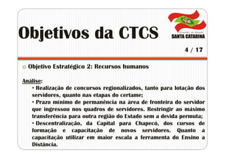 o Objetivo Estratégico 2: Recursos humanos
Análise:
• Realização de concursos regionalizados, tanto para lotação dos
servidores, quanto nas etapas do certame;
• Prazo mínimo de permanência na área de fronteira do servidor
que ingressou nos quadros de servidores. Restringir ao máximo
transferência para outra região do Estado sem a devida permuta;
• Descentralização, da Capital para Chapecó, dos cursos de
formação e capacitação de novos servidores. Quanto a
capacitação utilizar em maior escala a ferramenta do Ensino a
Distância.
Objetivos da CTCS
4 / 17
 