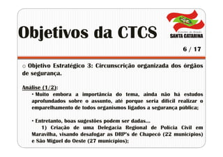 o Objetivo Estratégico 3: Circunscrição organizada dos órgãos
de segurança.
Análise (1/2):
• Muito embora a importância do tema, ainda não há estudos
aprofundados sobre o assunto, até porque seria difícil realizar o
emparelhamento de todos organismos ligados a segurança pública;
• Entretanto, boas sugestões podem ser dadas...
1) Criação de uma Delegacia Regional de Polícia Civil em
Maravilha, visando desafogar as DRP’s de Chapecó (22 municípios)
e São Miguel do Oeste (27 municípios);
Objetivos da CTCS
6 / 17
 