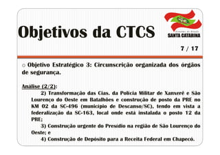 o Objetivo Estratégico 3: Circunscrição organizada dos órgãos
de segurança.
Análise (2/2):
2) Transformação das Cias. da Polícia Militar de Xanxerê e São
Lourenço do Oeste em Batalhões e construção de posto da PRE no
KM 02 da SC-496 (município de Descanso/SC), tendo em vista a
federalização da SC-163, local onde está instalada o posto 12 da
PRE;
3) Construção urgente do Presídio na região de São Lourenço do
Oeste; e
4) Construção de Depósito para a Receita Federal em Chapecó.
Objetivos da CTCS
7 / 17
 