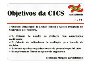 o Objetivo Estratégico 4: Gestão técnica e Núcleo Integrado de
Segurança de Fronteira.
4.1: Criação de quadro de gestores com capacitação
continuada;
4.2: Criação de indicadores de avaliação para tomada de
decisão;
4.3: formar quadros organizacionais de pessoal especializado;
4.4: Implementar fórum integrado de segurança.
Situação: Atingido parcialmente
Objetivos da CTCS
8 / 17
 
