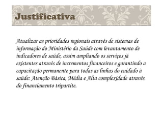 Justificativa
Atualizar as prioridades regionais através de sistemas de
informação do Ministério da Saúde com levantamento de
indicadores de saúde, assim ampliando os serviços já
existentes através de incrementos financeiros e garantindo a
capacitação permanente para todas as linhas do cuidado à
saúde: Atenção Básica, Média e Alta complexidade através
do financiamento tripartite.
 