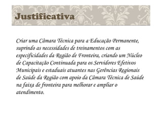 Justificativa
Criar uma Câmara Técnica para a Educação Permanente,
suprindo as necessidades de treinamentos com as
especificidades da Região de Fronteira, criando um Núcleo
de Capacitação Continuada para os Servidores Efetivos
Municipais e estaduais atuantes nas Gerências Regionais
de Saúde da Região com apoio da Câmara Técnica de Saúde
na faixa de fronteira para melhorar e ampliar o
atendimento.
 