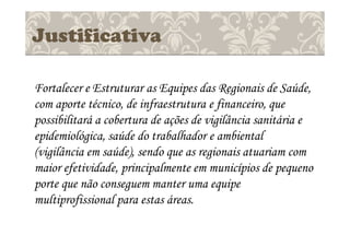 Justificativa
Fortalecer e Estruturar as Equipes das Regionais de Saúde,
com aporte técnico, de infraestrutura e financeiro, que
possibilitará a cobertura de ações de vigilância sanitária e
epidemiológica, saúde do trabalhador e ambiental
(vigilância em saúde), sendo que as regionais atuariam com
maior efetividade, principalmente em municípios de pequeno
porte que não conseguem manter uma equipe
multiprofissional para estas áreas.
 