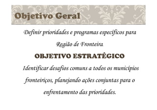 Objetivo Geral
Definir prioridades e programas específicos para
Região de Fronteira.
OBJETIVO ESTRATÉGICO
Identificar desafios comuns a todos os municípios
fronteiriços, planejando ações conjuntas para o
enfrentamento das prioridades.
 