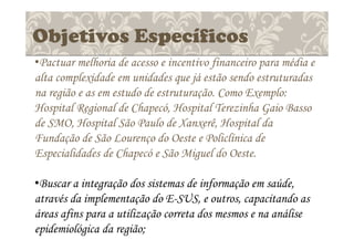 Objetivos Específicos
•Pactuar melhoria de acesso e incentivo financeiro para média e
alta complexidade em unidades que já estão sendo estruturadas
na região e as em estudo de estruturação. Como Exemplo:
Hospital Regional de Chapecó, Hospital Terezinha Gaio Basso
de SMO, Hospital São Paulo de Xanxerê, Hospital da
Fundação de São Lourenço do Oeste e Policlínica de
Especialidades de Chapecó e São Miguel do Oeste.
•Buscar a integração dos sistemas de informação em saúde,
através da implementação do E-SUS, e outros, capacitando as
áreas afins para a utilização correta dos mesmos e na análise
epidemiológica da região;
 