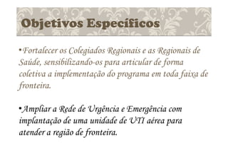 Objetivos Específicos
•Fortalecer os Colegiados Regionais e as Regionais de
Saúde, sensibilizando-os para articular de forma
coletiva a implementação do programa em toda faixa de
fronteira.
•Ampliar a Rede de Urgência e Emergência com
implantação de uma unidade de UTI aérea para
atender a região de fronteira.
 