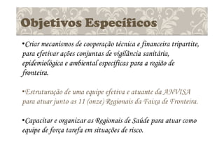 Objetivos Específicos
•Criar mecanismos de cooperação técnica e financeira tripartite,
para efetivar ações conjuntas de vigilância sanitária,
epidemiológica e ambiental específicas para a região de
fronteira.
•Estruturação de uma equipe efetiva e atuante da ANVISA
para atuar junto as 11 (onze) Regionais da Faixa de Fronteira.
•Capacitar e organizar as Regionais de Saúde para atuar como
equipe de força tarefa em situações de risco.
 