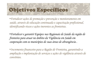 Objetivos Específicos
•Fortalecer ações de promoção e prevenção e monitoramento em
saúde, através de educação continuada e capacitação profissional,
identificando riscos e ações inerentes as fronteiras.
•Fortalecer e garantir Equipes nas Regionais de Saúde da região de
fronteira para atuar no âmbito da Vigilância em Saúde em
cooperação com os municípios de suas áreas de abrangência .
•Incremento financeiro para a Região de Fronteira, garantindo a
ampliação e implantação de serviços e ações de vigilância através de
convênios.
 