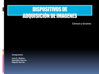 DISPOSITIVOS DE ADQUISICIÓN DE IMAGENES Cámara y Escáner. Integrantes Luis E. Molina. Oswaldo García. Miguel García. 