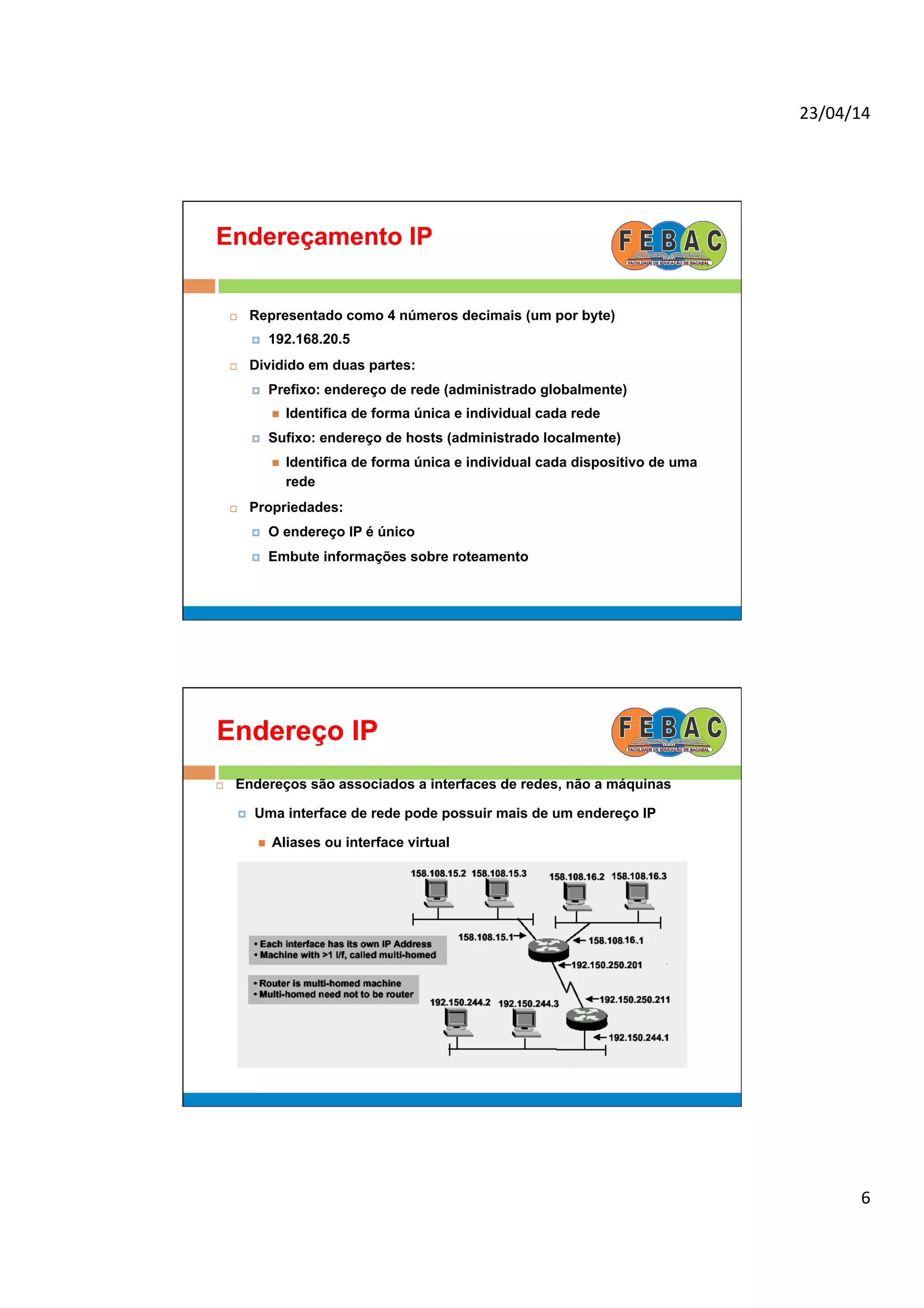 23/04/14	
  
6	
  
Endereçamento IP
¨  Representado como 4 números decimais (um por byte)
¤  192.168.20.5
¨  Dividido em duas partes:
¤  Prefixo: endereço de rede (administrado globalmente)
n  Identifica de forma única e individual cada rede
¤  Sufixo: endereço de hosts (administrado localmente)
n  Identifica de forma única e individual cada dispositivo de uma
rede
¨  Propriedades:
¤  O endereço IP é único
¤  Embute informações sobre roteamento
Endereço IP
¨  Endereços são associados a interfaces de redes, não a máquinas
¤  Uma interface de rede pode possuir mais de um endereço IP
n  Aliases ou interface virtual
 