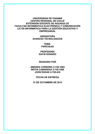 UNIVERSIDAD DE PANAMÁ
CENTRO REGIONAL DE COCLÉ
EXTENSIÓN DOCENTE DE AGUADULCE
FACULTAD INFORMÁTICA ELECTRÓNICA Y COMUNICACIÓN
LIC EN INFORMÁTICA PARA LA GESTIÓN EDUCATIVA Y
EMPRESARIAL
ASIGNATURA
AVANCES TECNOLOGICOS
TEMA
PARCIAL#2
PROFESORA
DAYSI DONADO
REAIZADO POR
AMANDA CORDOBA 2-728-1665
BEITIA CAMARENA 2-730-1088
JHON RUDAS 2-728-435
FECHA DE ENTREGA
31 DE OCTUMBRE DE 2013

 
