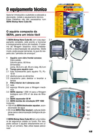 15
Após ter introduzido o substrato e colocado a
decoração, instale o equipamento técnico.
Estes trabalhos não são necessários num
SERA Biotop Nano Cube 60.
O equipamento técnico
15
O SERA Biotop Nano Cube 60, com o seu equi­
pamento completo, está pronto a funcionar
e biologicamente activo de imediato. O siste­
ma de filtragem bioactivo inicia imediata­
mente a decomposição de poluentes. Deste
modo, pode poupar semanas, no que diz res­
peito aos “períodos de arranque”.
1 	 Aquário com vidro frontal convexo
	 Vidro polido
	 Volume aprox. 60 litros
	Dimensões:
	 comp. 40,3 cm x alt. 46 cm x larg. 48,4 cm
2	 Tampa para aquário com
2.1	tubo fluorescente para aquário T5, PL-
18 W
2.2	 abertura para os alimentos
2.3	mecanismo para deslizar e levantar a
tampa
3	 Filtro interior de 4 câmaras com
3.1	 rede
3.2	esponja filtrante para a filtragem mecâ­
nica
3.3	SERA siporax 1.000 ml para a filtragem
biológica com 270 m2
de área de filtra­
gem
3.4	 SERA aquecedor 50 W
3.5	SERA bomba de circulação STP 1000
Incluindo:
• ­100 ml de SERA blackwater aquatan, acon­
dicionador de água
• 50 ml de SERA filter biostart, culturas bioló­
gicas para a decomposição biológica de po­
luentes
O SERA Biotop Nano Cube 60 tem uma moldu­
ra de segurança colada no fundo. Por isso,
pode colocar o aquário directamente em ci­
ma de um armário. Não utilize bases adicio­
nais!
O aquário compacto da
SERA, para um início fácil
2.1
2.3
2.2
3.1
3.2
3.3
3.4
3.5
1
2.3
 