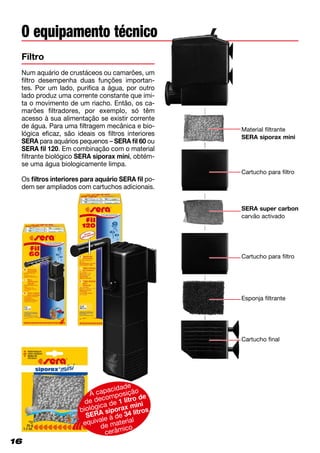16
Num aquário de crustáceos ou camarões, um
filtro desempenha duas funções importan­
tes. Por um lado, purifica a água, por outro
lado produz uma corrente constante que imi-
ta o movimento de um riacho. Então, os ca-
marões filtradores, por exemplo, só têm
acesso à sua alimentação se existir corrente
de água. Para uma filtragem mecânica e bio-
lógica eficaz, são ideais os filtros interiores
SERA para aquários pequenos – SERA fil 60 ou
SERA fil 120. Em combinação com o material
filtrante biológico SERA siporax mini, obtém-
se uma água biologicamente limpa.
Os filtros interiores para aquário SERA fil po­
dem ser ampliados com cartuchos adicionais.
Filtro
O equipamento técnico
16
Material filtrante
SERA siporax mini
Cartucho para filtro
SERA super carbon
carvão activado
Cartucho para filtro
Esponja filtrante
Cartucho final
A capacidade
de decomposição
biológica de 1 litro de
SERA siporax mini
equivale à de 34 litros
de material
cerâmico
 