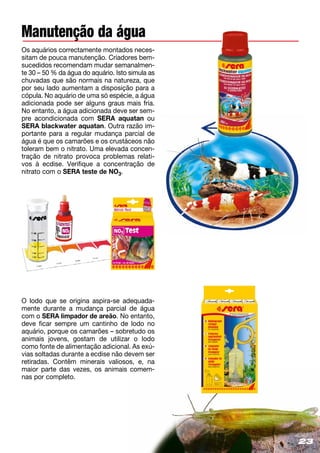 23
Manutenção da água
Os aquários correctamente montados neces-
sitam de pouca manutenção. Criadores bem-
sucedidos recomendam mudar semanalmen-
te 30 – 50 % da água do aquário. Isto simula as
chuvadas que são normais na natureza, que
por seu lado aumentam a disposição para a
cópula. No aquário de uma só espécie, a água
adicionada pode ser alguns graus mais fria.
No entanto, a água adicionada deve ser sem-
pre acondicionada com SERA aquatan ou
SERA blackwater aquatan. Outra razão im­
portante para a regular mudança parcial de
água é que os camarões e os crustáceos não
toleram bem o nitrato. Uma elevada concen-
tração de nitrato provoca problemas relati­
vos à ecdise. Verifique a concentração de
nitrato com o SERA teste de NO3.
O lodo que se origina aspira-se adequada-
mente durante a mudança parcial de água
com o SERA limpador de areão. No entanto,
deve ficar sempre um cantinho de lodo no
aquário, porque os camarões – sobretudo os
animais jovens, gostam de utilizar o lodo
como fonte de alimentação adicional. As exú-
vias soltadas durante a ecdise não devem ser
retiradas. Contêm minerais valiosos, e, na
maior parte das vezes, os animais comem-
nas por completo.
23
 