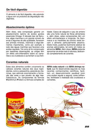 25
O alimento é de fácil digestão, não poluindo
a água com os produtos da degradação não
digeridos.
De fácil digestão
Abastecimento óptimo
Além disso, esta composição garante um
abastecimento óptimo de ácidos gordos
essenciais Omega. O elevado teor de Spi­ru­
lina, algas marinhas e um grande número de
ervas e legumes de alta qualidade, fornecem
aos animais minerais, vitaminas e oligo-ele-
mentos importantes, como por exemplo o
iodo das águas marinhas que favorece uma
ecdise regulada. Tal como já foi comprovado
por bastantes observações, as urtigas têm
um efeito anti-inflamatório sobre os cama-
rões e os crustáceos e aumentam a sua ferti-
lidade. Casca de salgueiro e pau de amieiro
são uma fonte natural de fibras alimentares
e, além disso, estes componentes têm um
efeito anti-bacteriano e fungicida. Os Gam­
marus e os mexilhões de concha verde tor-
nam o alimento particularmente atractivo.
Deste modo, pudemos facilmente abdicar de
aromas adicionados, tal como em todos os
alimentos SERA. Além disso, SERA pretende
aproximar-se ainda mais à natureza, abdican­
do completamente de corantes.
Corantes naturais
Estes dois alimentos contêm unicamente os
valiosos corantes naturais dos seus ingre-
dientes, como a astaxantina, parecida às vita­
minas, que estimula enormemente a forma-
ção das cores e que provém da alga Hae­
matococcus. Os componentes da fórmula
Vital-Immun-Protect e a fórmula completa do
SERA crabs natural e do SERA shrimps na­
tural, que foi desenvolvida segundo os mais
recentes conhecimentos científicos, facili­
tam um desenvolvimento saudável (com
uma ecdise regular e segura), cores brilhan-
tes, fertilidade e vitalidade dos crustáceos e
camarões.
 