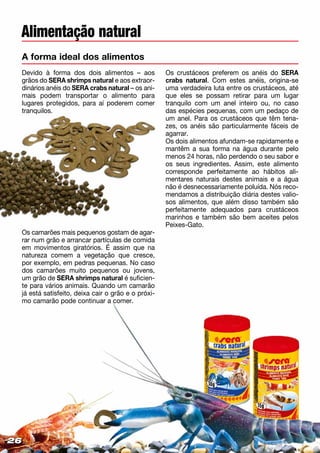 Alimentação natural
A forma ideal dos alimentos
Devido à forma dos dois alimentos – aos
grãos do SERA shrimps natural e aos extraor­
dinários anéis do SERA crabs natural – os ani­
mais podem transportar o alimento para
lugares protegidos, para aí poderem comer
tranquilos.
Os camarões mais pequenos gostam de agar­
rar num grão e arrancar partículas de comida
em movimentos giratórios. É assim que na
natureza comem a vegetação que cresce,
por exemplo, em pedras pequenas. No caso
dos camarões muito pequenos ou jovens,
um grão de SERA shrimps natural é suficien-
te para vários animais. Quando um camarão
já está satisfeito, deixa cair o grão e o próxi-
mo camarão pode continuar a comer.
Os crustáceos preferem os anéis do SERA
crabs natural. Com estes anéis, origina-se
uma verdadeira luta entre os crustáceos, até
que eles se possam retirar para um lugar
tranquilo com um anel inteiro ou, no caso
das espécies pequenas, com um pedaço de
um anel. Para os crustáceos que têm tena-
zes, os anéis são particularmente fáceis de
agarrar.
Os dois alimentos afundam-se rapidamente e
mantêm a sua forma na água durante pelo
menos 24 horas, não perdendo o seu sabor e
os seus ingredientes. Assim, este alimento
corresponde perfeitamente ao hábitos ali-
mentares naturais destes animais e a água
não é desnecessariamente poluída. Nós reco­
mendamos a distribuição diária destes valio-
sos alimentos, que além disso também são
perfeitamente adequados para crustáceos
marinhos e também são bem aceites pelos
Peixes-Gato.
262626
 