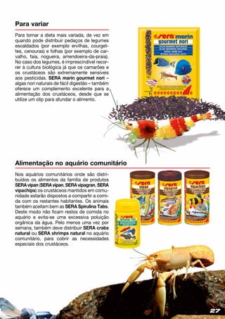 2727
Alimentação no aquário comunitário
Nos aquários comunitários onde são distri­
buídos os alimentos da família de produtos
SERA vipan (SERA vipan, SERA vipagran, SERA
vipachips) os crustáceos mantidos em comu­
nidade estarão dispostos a compartir a comi-
da com os restantes habitantes. Os animais
também aceitam bem as SERA Spirulina Tabs.
Deste modo não ficam restos de comida no
aquário e evita-se uma excessiva poluição
orgânica da água. Pelo menos uma vez por
semana, também deve distribuir SERA crabs
natural ou SERA shrimps natural no aquário
comunitário, para cobrir as necessidades
especiais dos crustáceos.
Para variar
Para tornar a dieta mais variada, de vez em
quando pode distribuir pedaços de legumes
escaldados (por exemplo ervilhas, courget-
tes, cenouras) e folhas (por exemplo de car-
valho, faia, nogueira, amendoeira-da-praia).
No caso dos legumes, é imprescindível recor-
rer à cultura biológica já que os camarões e
os crustáceos são extremamente sensíveis
aos pesticidas. SERA marin gourmet nori –
algas nori naturais de fácil digestão – tam­bém
oferece um complemento excelente para a
alimentação dos crustáceos, desde que se
utilize um clip para afundar o alimento.
 