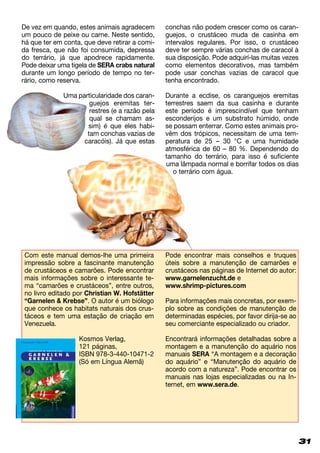 31
atmosférica de 60 – 80 %. Dependendo do
tamanho do terrário, para isso é suficiente
uma lâmpada normal e borrifar todos os dias
o terrário com água.
De vez em quando, estes animais agradecem
um pouco de peixe ou carne. Neste sentido,
há que ter em conta, que deve retirar a comi-
da fresca, que não foi consumida, depressa
do terrário, já que apodrece rapidamente.
Pode deixar uma tigela de SERA crabs natural
durante um longo período de tempo no ter­
rário, como reserva.
Uma particularidade dos caran­
guejos eremitas ter-
restres (e a razão pela
qual se chamam as­
sim) é que eles habi-
tam conchas vazias de
caracóis). Já que estas
conchas não podem crescer como os caran-
guejos, o crustáceo muda de casinha em
intervalos regulares. Por isso, o crustáceo
deve ter sempre várias conchas de caracol à
sua disposição. Pode adquirí-las muitas vezes
como elementos decorativos, mas também
pode usar conchas vazias de caracol que
tenha encontrado.
Durante a ecdise, os caranguejos eremitas
terrestres saem da sua casinha e durante
este período é imprescindível que tenham
esconderijos e um substrato húmido, onde
se possam enterrar. Como estes animais pro-
vêm dos trópicos, necessitam de uma tem-
peratura de 25 – 30 °C e uma humidade
Com este manual demos-lhe uma primeira
impressão sobre a fascinante manutenção
de crustáceos e camarões. Pode encontrar
mais informações sobre o interessante te­­
ma “camarões e crustáceos”, entre ou­tros,
no livro editado por Christian W. Hofstätter
“Garnelen  Krebse”. O autor é um biólogo
que conhece os habitats naturais dos crus-
táceos e tem uma estação de criação em
Venezuela.
Kosmos Verlag,
121 páginas,
ISBN 978-3-440-10471-2
(Só em Língua Alemã)
Pode encontrar mais conselhos e truques
úteis sobre a manutenção de camarões e
crustáceos nas páginas de Internet do autor:
www.garnelenzucht.de e
www.shrimp-pictures.com
Para informações mais concretas, por exem-
plo sobre as condições de manutenção de
determinadas espécies, por favor dirija-se ao
seu comerciante especializado ou criador.
Encontrará informações detalhadas sobre a
montagem e a manutenção do aquário nos
manuais SERA “A montagem e a decoração
do aquário” e “Manutenção do aquário de
acordo com a natureza”. Pode encontrar os
manuais nas lojas especializadas ou na In­
ternet, em www.sera.de.
 