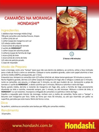 CAMARÕES NA MORANGA
        HONDASHI®
Ingredientes
1 abóbora tipo moranga média (3 kg)
700 g de camarões sete-barbas frescos, limpos
1 colher (chá) de sal
1 colher (sopa) de margarina sem sal
1/2 cebola média ralada
1 xícara (chá) de polpa de tomate
2 sachês de HONDASHI®
1 colher (sopa) de salsinha picada
3 colheres (sopa) de farinha de trigo
1 xícara (chá) de leite
1 xícara (chá) de creme de leite                                         2 horas e 40 minutos
1/2 vidro de palmito picado
1 copo de requeijão

Modo de Preparo
Lave a moranga, corte uma “tampa” (para que não caia dentro da abóbora, ao cortá-la, utilize a faca inclinada
para o lado de fora) e retire as sementes. Coloque-a numa assadeira grande, cubra com papel-alumínio e leve
ao forno médio (180ºC), preaquecido, por 1 hora.
Enquanto isso, tempere os camarões com 1/2 colher (chá) de sal, deixe tomar gosto por 10 minutos e escorra.
Numa frigideira grande, derreta 1/2 colher (sopa) de margarina em fogo alto e refogue a cebola por 2 minutos.
Junte os camarões, aos poucos, e refogue por 5 minutos, ou até que mudem de cor. Acrescente a polpa de
tomate e 1 sachê de HONDASHI®, e deixe cozinhar por 5 minutos. Misture a salsinha e retire do fogo.
Numa panela média, derreta o restante da margarina em fogo alto, junte a farinha de trigo previamente
dissolvida no leite e cozinhe, mexendo sempre, por 1 minuto, ou até encorpar. Misture o creme de leite, o
HONDASHI® e o sal restantes. Incorpore o refogado de camarões e o palmito e retire do fogo.
Espalhe o requeijão pelo interior da moranga, recheie com o molho de camarões, feche com a “tampa” e
besunte com margarina por fora. Volte ao forno por mais 50 minutos, ou até que inserindo um palito na
superfície, perceba que está macia. Retire do forno e sirva.

Dica
Se preferir, substitua os camarões sete-barbas por 400 g de camarões médios.

Rendimento
10 porções.




              www.hondashi.com.br
 