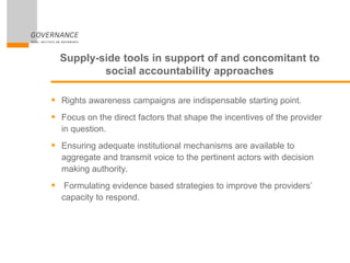 Supply-side tools in support of and concomitant to
social accountability approaches
 Rights awareness campaigns are indispensable starting point.
 Focus on the direct factors that shape the incentives of the provider
in question.
 Ensuring adequate institutional mechanisms are available to
aggregate and transmit voice to the pertinent actors with decision
making authority.
 Formulating evidence based strategies to improve the providers’
capacity to respond.
 