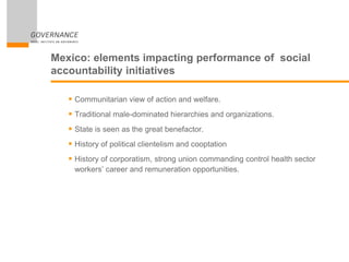 Mexico: elements impacting performance of social
accountability initiatives
 Communitarian view of action and welfare.
 Traditional male-dominated hierarchies and organizations.
 State is seen as the great benefactor.
 History of political clientelism and cooptation
 History of corporatism, strong union commanding control health sector
workers’ career and remuneration opportunities.
 